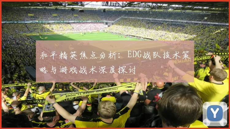 和平精英焦点分析：EDG战队技术策略与游戏战术深度探讨