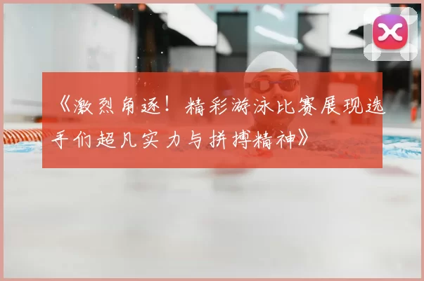 《激烈角逐！精彩游泳比赛展现选手们超凡实力与拼搏精神》