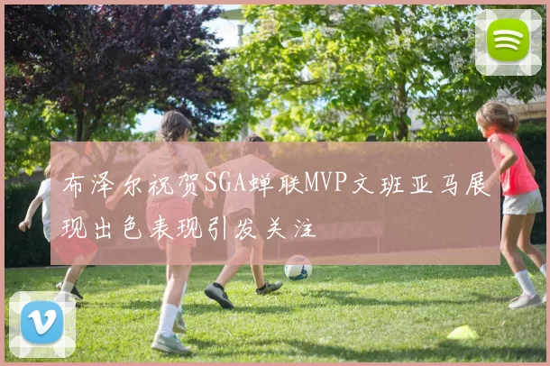布泽尔祝贺SGA蝉联MVP文班亚马展现出色表现引发关注