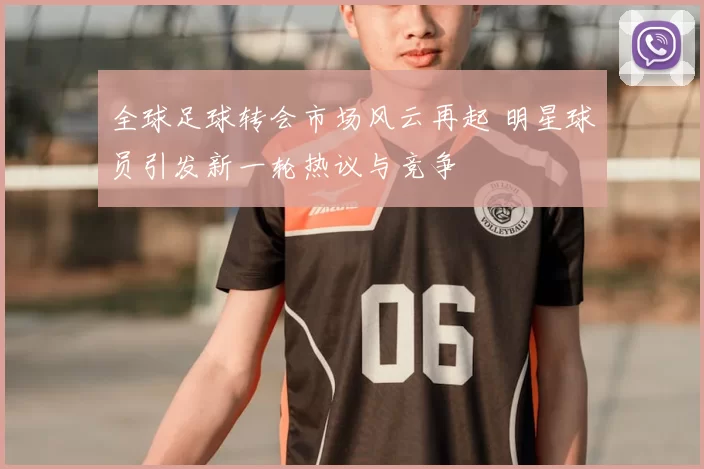 全球足球转会市场风云再起 明星球员引发新一轮热议与竞争