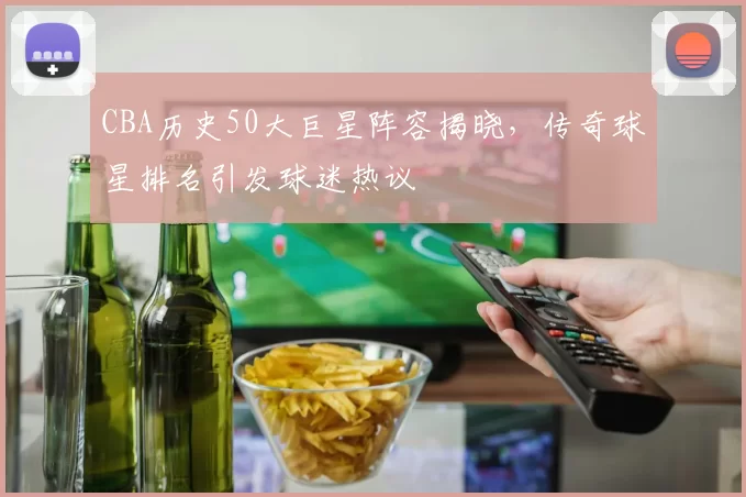 CBA历史50大巨星阵容揭晓，传奇球星排名引发球迷热议