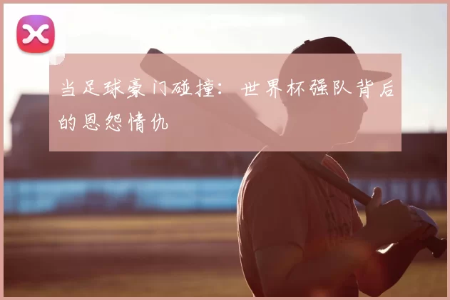 当足球豪门碰撞：世界杯强队背后的恩怨情仇