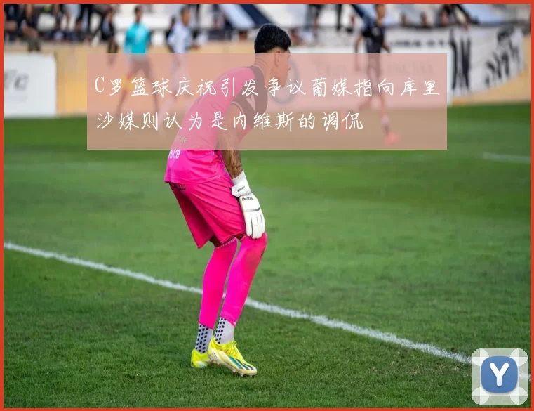 C罗篮球庆祝引发争议葡媒指向库里沙媒则认为是内维斯的调侃