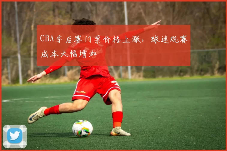 CBA季后赛门票价格上涨，球迷观赛成本大幅增加