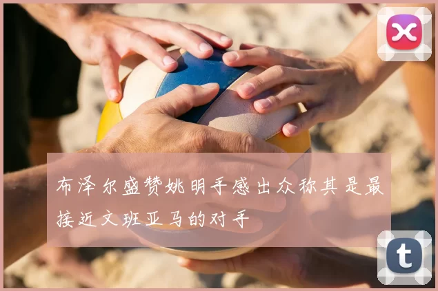 布泽尔盛赞姚明手感出众称其是最接近文班亚马的对手