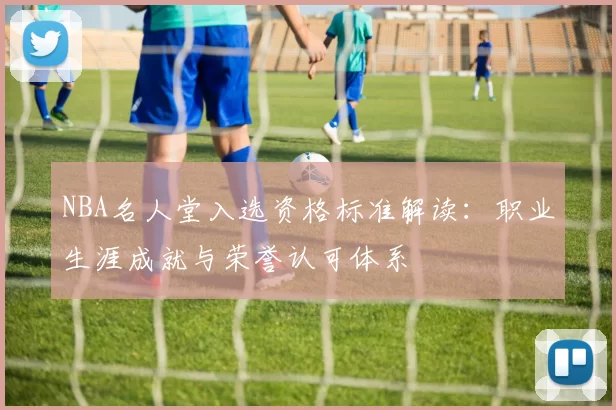NBA名人堂入选资格标准解读：职业生涯成就与荣誉认可体系
