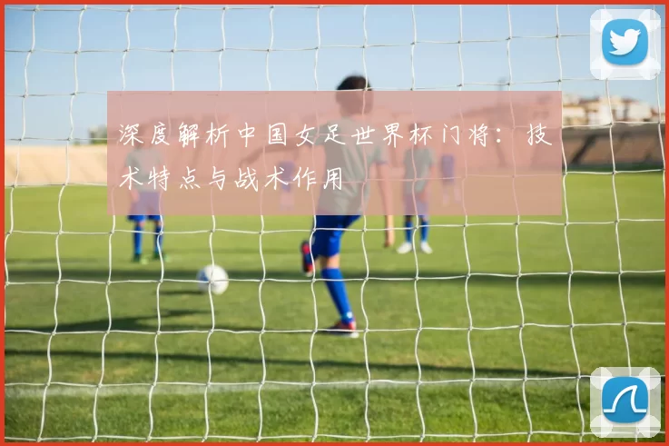 深度解析中国女足世界杯门将：技术特点与战术作用
