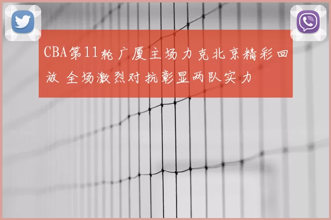 CBA第11轮广厦主场力克北京精彩回放 全场激烈对抗彰显两队实力
