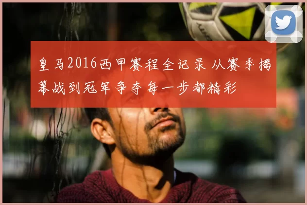 皇马2016西甲赛程全记录 从赛季揭幕战到冠军争夺每一步都精彩