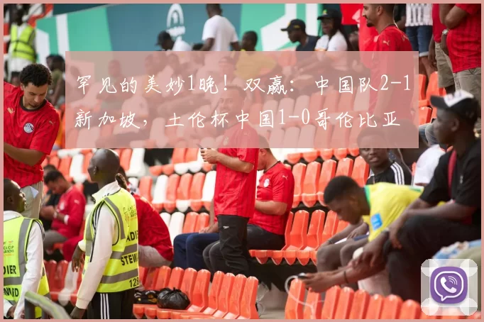 罕见的美妙1晚!双赢:中国队2-1新加坡,土伦杯中国1-0哥伦比亚