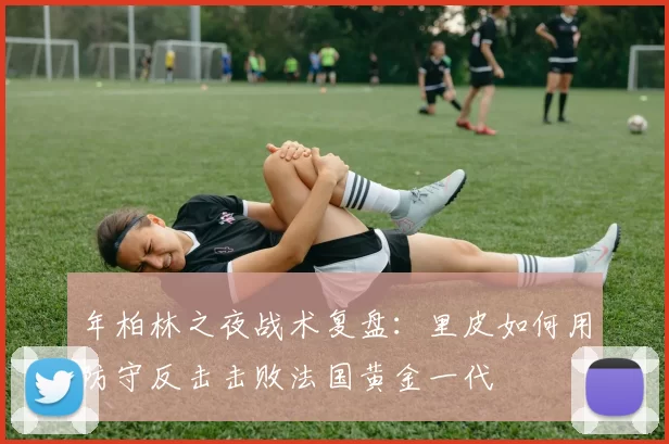 年柏林之夜战术复盘：里皮如何用防守反击击败法国黄金一代