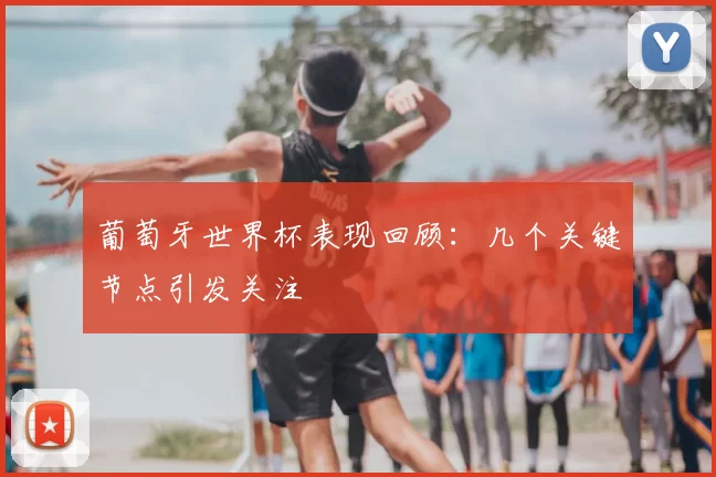 葡萄牙世界杯表现回顾:几个关键节点引发关注
