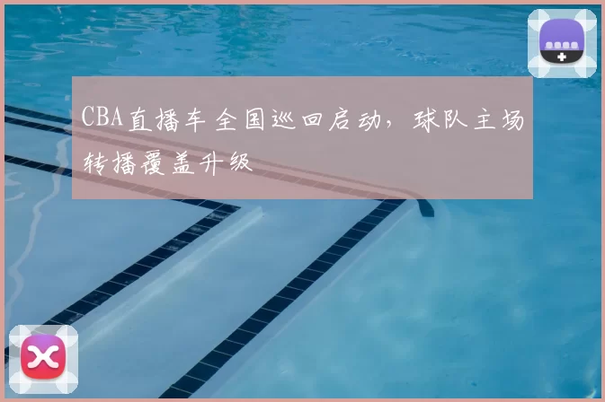 CBA直播车全国巡回启动，球队主场转播覆盖升级
