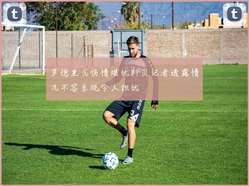 罗德里戈伤情堪忧科贝记者透露情况不容乐观令人担忧