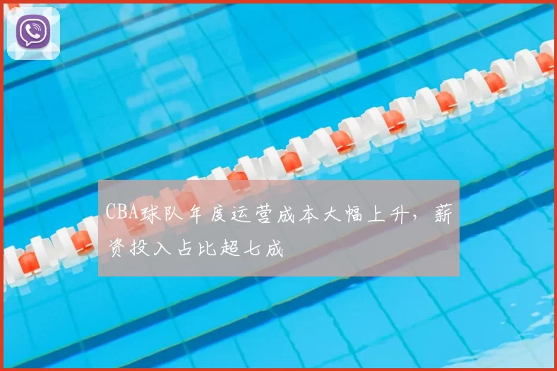 CBA球队年度运营成本大幅上升，薪资投入占比超七成