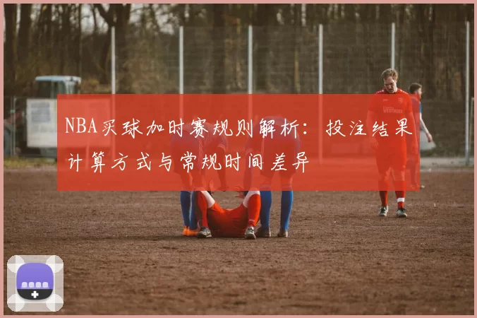 NBA买球加时赛规则解析：投注结果计算方式与常规时间差异