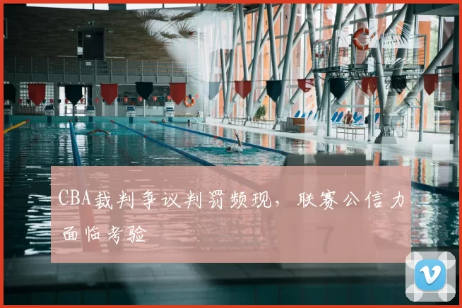 CBA裁判争议判罚频现，联赛公信力面临考验