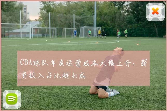 CBA球队年度运营成本大幅上升，薪资投入占比超七成