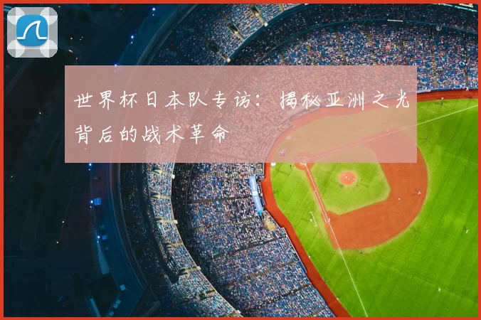世界杯日本队专访：揭秘亚洲之光背后的战术革命