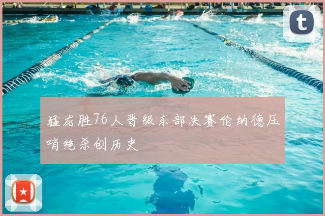 猛龙胜76人晋级东部决赛伦纳德压哨绝杀创历史