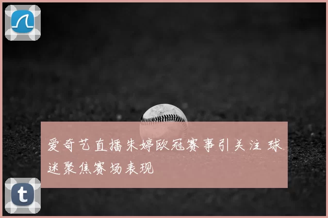 爱奇艺直播朱婷欧冠赛事引关注 球迷聚焦赛场表现