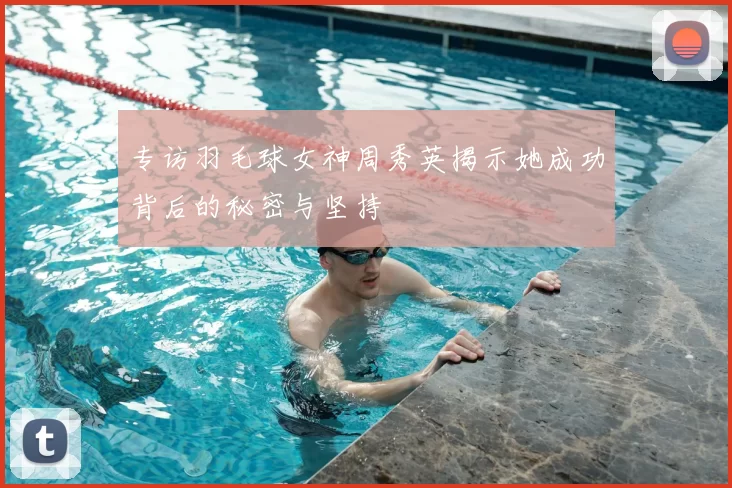 专访羽毛球女神周秀英揭示她成功背后的秘密与坚持