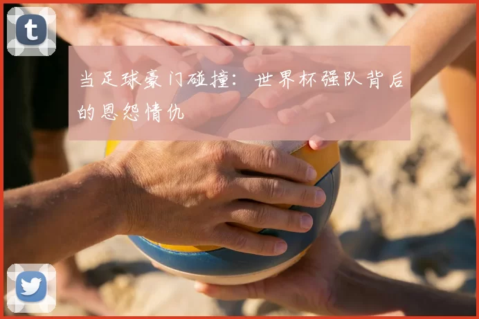 当足球豪门碰撞：世界杯强队背后的恩怨情仇