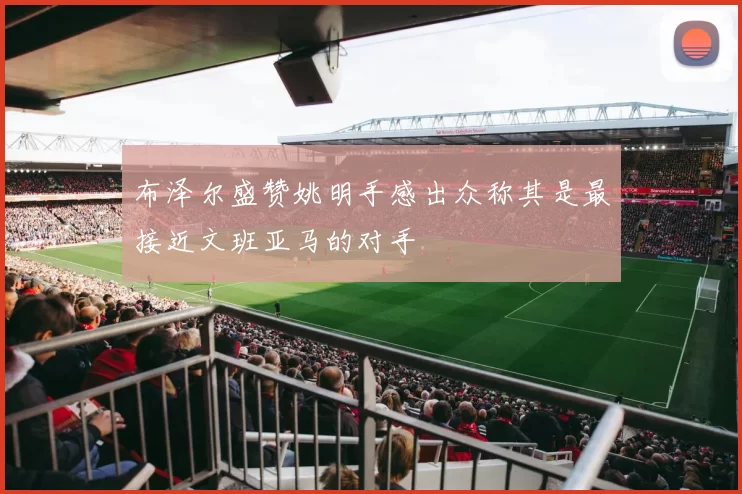 布泽尔盛赞姚明手感出众称其是最接近文班亚马的对手