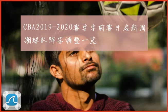 CBA2019-2020赛季季前赛开启新周期球队阵容调整一览