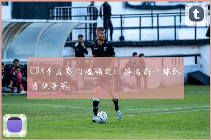 CBA季后赛门槛确定：排名前十球队晋级争冠