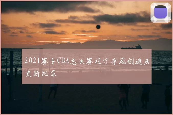 2021赛季CBA总决赛辽宁夺冠创造历史新纪录