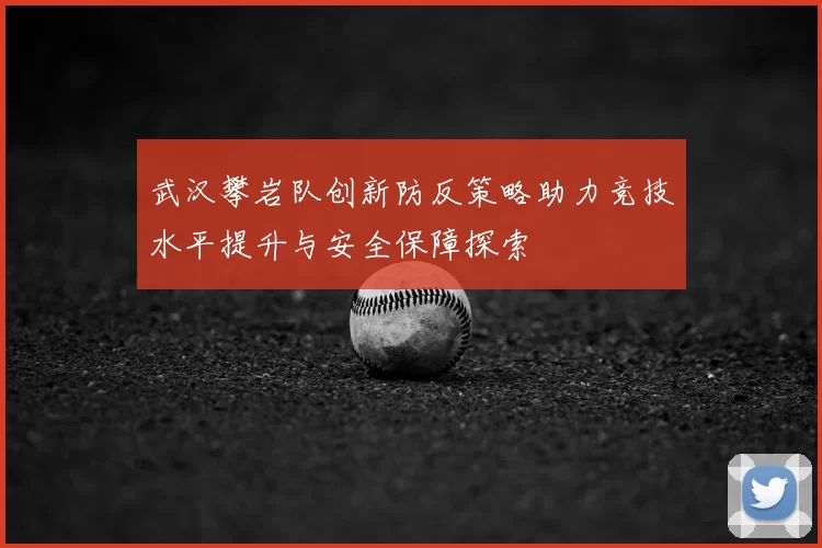武汉攀岩队创新防反策略助力竞技水平提升与安全保障探索