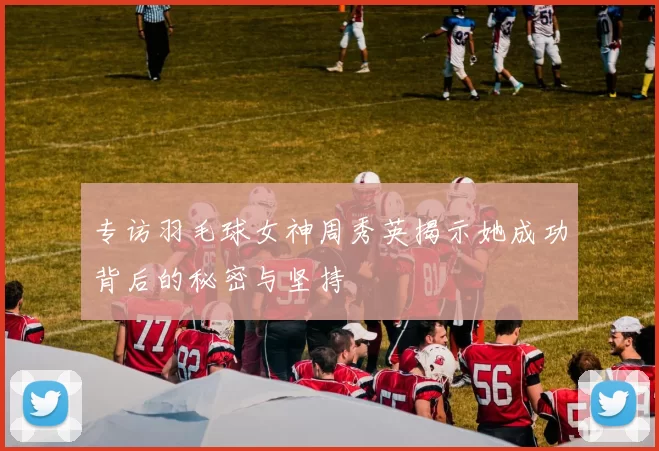 专访羽毛球女神周秀英揭示她成功背后的秘密与坚持