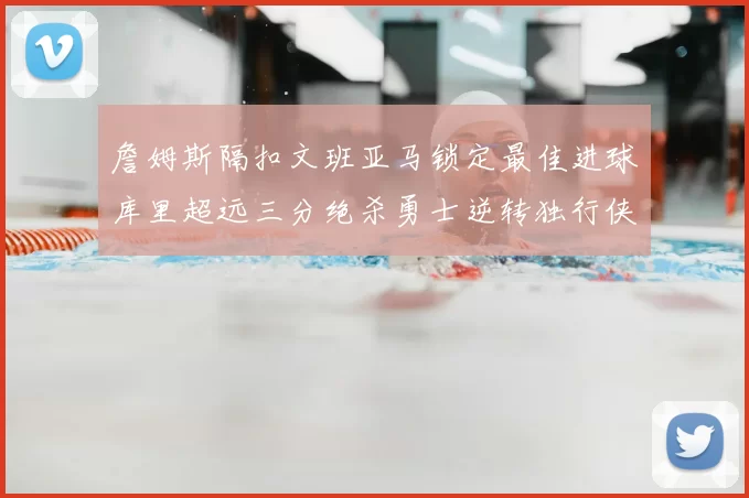 詹姆斯隔扣文班亚马锁定最佳进球库里超远三分绝杀勇士逆转独行侠