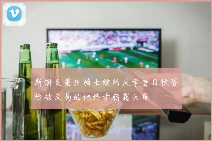 新饼皇重生骑士续约庆幸昔日软蛋险被交易的他终于崭露头角