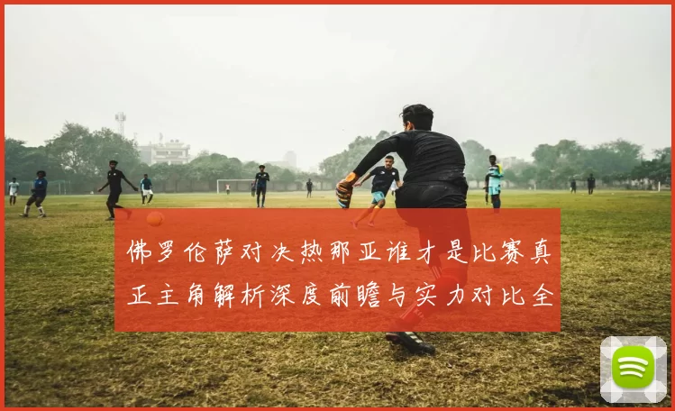 佛罗伦萨对决热那亚谁才是比赛真正主角解析深度前瞻与实力对比全