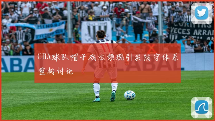 CBA球队帽子戏法频现引发防守体系重构讨论