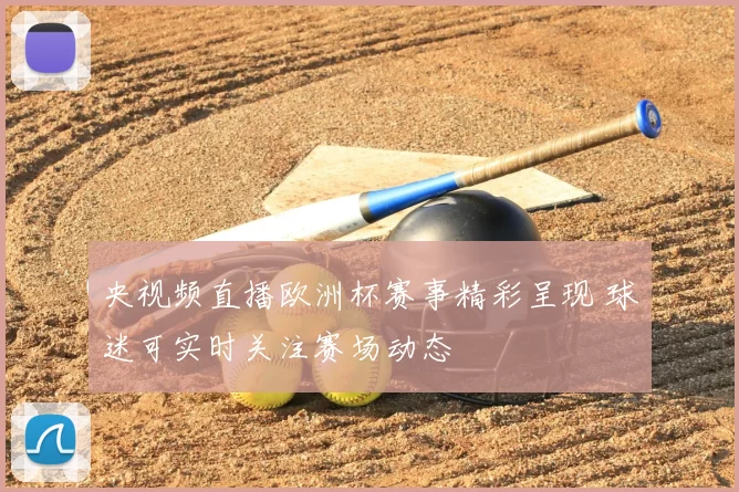 央视频直播欧洲杯赛事精彩呈现 球迷可实时关注赛场动态