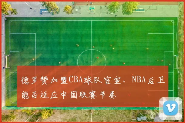 德罗赞加盟CBA球队官宣，NBA后卫能否适应中国联赛节奏