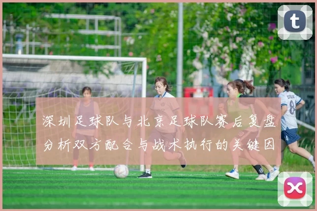 深圳足球队与北京足球队赛后复盘分析双方配合与战术执行的关键因素