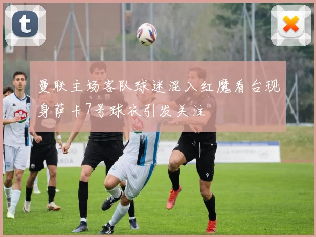 曼联主场客队球迷混入红魔看台现身萨卡7号球衣引发关注