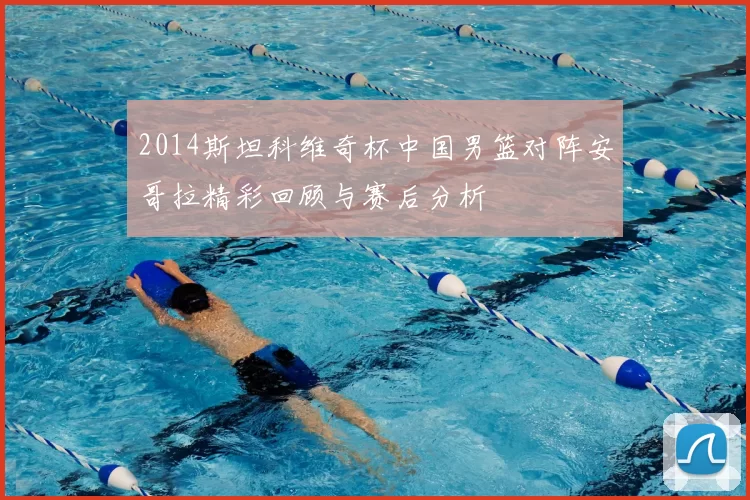 2014斯坦科维奇杯中国男篮对阵安哥拉精彩回顾与赛后分析