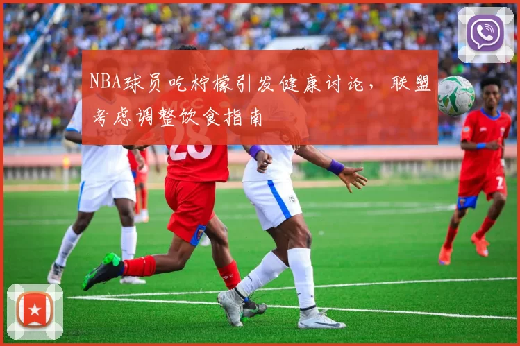 NBA球员吃柠檬引发健康讨论,联盟考虑调整饮食指南