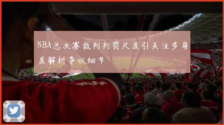 NBA总决赛裁判判罚尺度引关注多角度解析争议细节