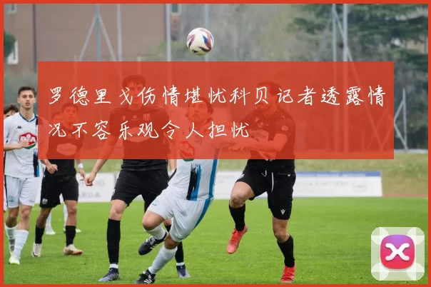 罗德里戈伤情堪忧科贝记者透露情况不容乐观令人担忧