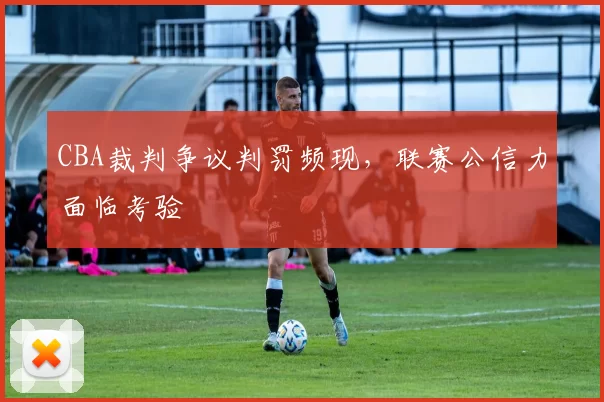 CBA裁判争议判罚频现，联赛公信力面临考验