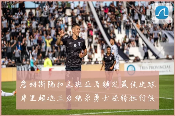 詹姆斯隔扣文班亚马锁定最佳进球库里超远三分绝杀勇士逆转独行侠