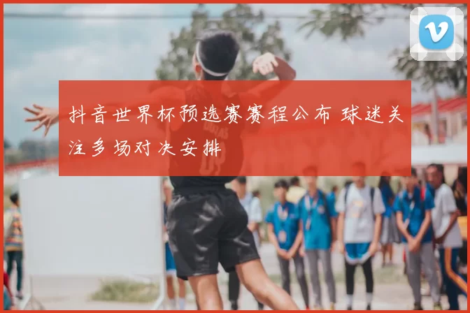 抖音世界杯预选赛赛程公布 球迷关注多场对决安排