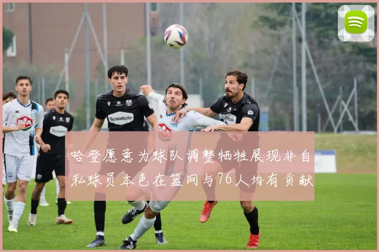 哈登愿意为球队调整牺牲展现非自私球员本色在篮网与76人均有贡献