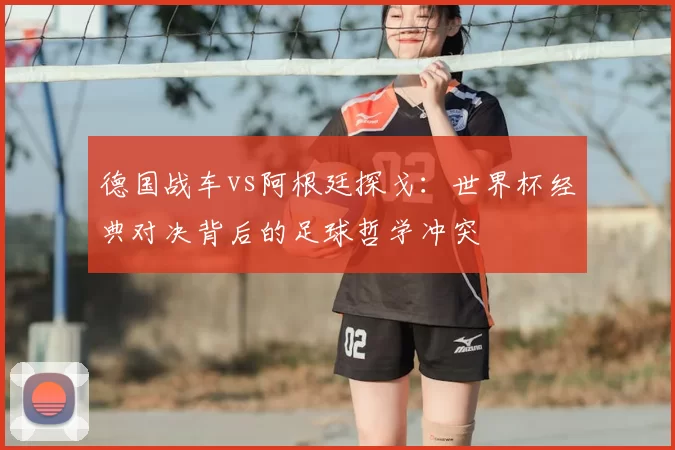 德国战车vs阿根廷探戈:世界杯经典对决背后的足球哲学冲突